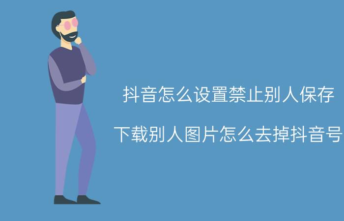 抖音怎么设置禁止别人保存 下载别人图片怎么去掉抖音号？